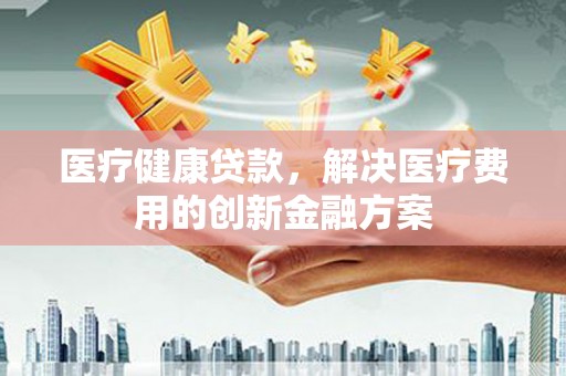 恩平医疗健康贷款，解决医疗费用的创新金融方案